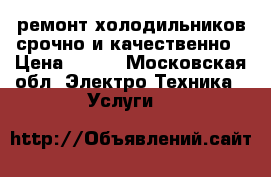 ремонт холодильников срочно и качественно › Цена ­ 500 - Московская обл. Электро-Техника » Услуги   